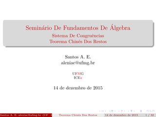 Semin´ario De Fundamentos De ´Algebra
Sistema De Congruˆencias
Teorema Chinˆes Dos Restos
Santos A. E.
aleniac@ufmg.br
UFMG
ICEx
14 de dezembro de 2015
Santos A. E. aleniac@ufmg.br (UFMG ICEx)Teorema Chinˆes Dos Restos 14 de dezembro de 2015 1 / 33
 