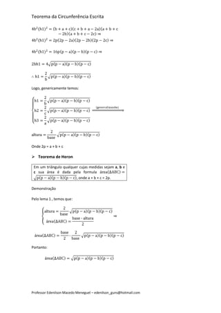 Teorema da Circunferência Escrita




Logo, genericamente temos:




Onde 2p = a + b + c

 Teorema de Heron

 Em um triângulo qualquer cujas medidas sejam a, b e
 c sua área é dada pela formula
                        , onde a + b + c = 2p.

Demonstração

Pelo lema 1 , temos que:




Portanto:




Professor Edenilson Macedo Meneguel – edenilson_guns@hotmail.com
 