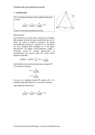 Teorema da Circunferência Escrita

 Lei dos senos

 Em um triângulo qualquer cujas medidas sejam a, b e
 c temos:




 Onde r é o raio da circunferência escrita.

Demonstração
Para demonstrar a lei dos senos, tomamos um triângulo
ABC qualquer inscrito em uma circunferência de raio r. A
partir do ponto B pode-se encontrar um ponto
diametralmente oposto D, e, ligando D a C, formamos
um novo triângulo BCD retângulo em C. Da figura,
pelo teorema do ângulo inscrito podemos chegar a
conclusão que          , porque determinam na
circunferência uma mesma corda         . Desta forma,
podemos relacionar:



Fazendo todo este mesmo processo para os ângulos
e , teremos as relações:




Em que b é a medida do lado      , oposto a , c é a
medida do lado , oposto a , e 2r é uma constante.
Logo, podemos concluir que:




Professor Edenilson Macedo Meneguel – edenilson_guns@hotmail.com
 