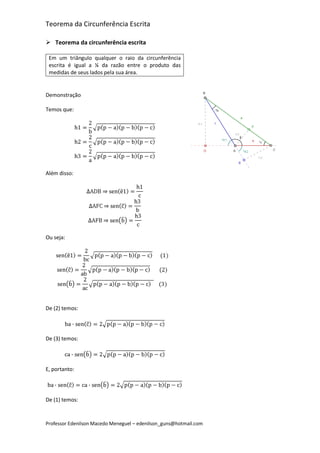 Teorema da Circunferência Escrita

 Teorema da circunferência escrita

 Em um triângulo qualquer o raio da circunferência
 escrita é igual a ¼ da razão entre o produto das
 medidas de seus lados pela sua área.


Demonstração

Temos que:




Além disso:




Ou seja:




De (2) temos:




De (3) temos:




E, portanto:




De (1) temos:


Professor Edenilson Macedo Meneguel – edenilson_guns@hotmail.com
 