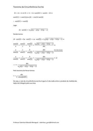 Teorema da Circunferência Escrita




Logo:




Donde temos:




Pelo teorema de Heron temos:




Ou seja, o raio da circunferência escrita é igual a ¼ da razão entre o produto da medida dos
lados do triângulo pela sua área.




Professor Edenilson Macedo Meneguel – edenilson_guns@hotmail.com
 