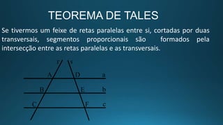 Se tivermos um feixe de retas paralelas entre si, cortadas por duas
transversais, segmentos proporcionais são formados pela
intersecção entre as retas paralelas e as transversais.
TEOREMA DE TALES
 