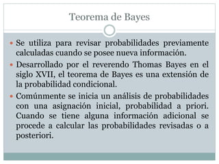  Se utiliza para revisar probabilidades previamente
calculadas cuando se posee nueva información.
 Desarrollado por el reverendo Thomas Bayes en el
siglo XVII, el teorema de Bayes es una extensión de
la probabilidad condicional.
 Comúnmente se inicia un análisis de probabilidades
con una asignación inicial, probabilidad a priori.
Cuando se tiene alguna información adicional se
procede a calcular las probabilidades revisadas o a
posteriori.
 