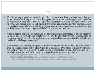  Una fábrica que produce material para la construcción tiene 3 máquinas, a las que
se les denomina A, B y C. La máquina A produce tabique, la B adoquín y la C losetas.
La máquina A produce el 50% de la producción total de la fábrica, la B el 30% y la C
el 20%. Los porcentajes de artículos defectuosos producidos por las máquinas son,
respectivamente, 3%, 4% y 5%. Si se selecciona un artículo al azar y se observa que
es defectuoso, encontrar la probabilidad de que sea un tabique.
 A un congreso asisten 100 personas, de las cuales 65 son hombres y 35 son mujeres.
Se sabe que el 10% de los hombres y el 6% de las mujeres son especialistas en
computación. Si se selecciona al azar a un especialista en computación ¿Cuál es la
probabilidad de que sea mujer?
 Una compañía de transporte público tiene tres líneas en una ciudad, de forma que el
45% de los autobuses cubre el servicio de la línea 1, el 25% cubre la línea 2 y el 30%
cubre el servicio de la línea 3. Se sabe que la probabilidad de que, diariamente, un
autobús se averíe es del 2%, 3% y 1% respectivamente, para cada línea.
 a) Calcular la probabilidad de que, en un día, un autobús sufra una avería
 b) Calcular la probabilidad de que, en un día, un autobús no sufra una avería
 c) ¿De qué línea de transporte es más probable que un autobús sufra una avería?
 