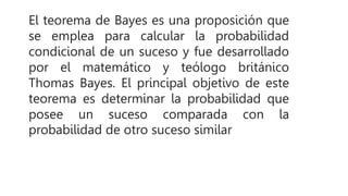 El teorema de Bayes es una proposición que
se emplea para calcular la probabilidad
condicional de un suceso y fue desarrollado
por el matemático y teólogo británico
Thomas Bayes. El principal objetivo de este
teorema es determinar la probabilidad que
posee un suceso comparada con la
probabilidad de otro suceso similar
 
