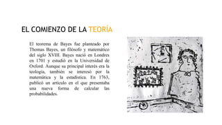 EL COMIENZO DE LA TEORÍA
El teorema de Bayes fue planteado por
Thomas Bayes, un filósofo y matemático
del siglo XVIII. Bayes nació en Londres
en 1701 y estudió en la Universidad de
Oxford. Aunque su principal interés era la
teología, también se interesó por la
matemática y la estadística. En 1763,
publicó un artículo en el que presentaba
una nueva forma de calcular las
probabilidades.
 