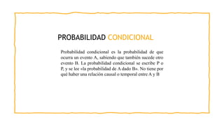 PROBABILIDAD CONDICIONAL
Probabilidad condicional es la probabilidad de que
ocurra un evento A, sabiendo que también sucede otro
evento B. La probabilidad condicional se escribe P o
P, y se lee «la probabilidad de A dado B». No tiene por
qué haber una relación causal o temporal entre A y B
 