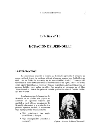 1. ECUACIÓN DE BERNOULLI                                  3




                               Práctica nº 1 :


                 ECUACIÓN DE BERNOULLI




1.1. INTRODUCCIÓN

        La denominada ecuación o teorema de Bernoulli representa el principio de
conservación de la energía mecánica aplicado al caso de una corriente fluida ideal, es
decir, con un fluido sin viscosidad (y sin conductividad térmica). El nombre del
teorema es en honor a Daniel Bernoulli, matemático suizo del siglo XVIII (1700-1782),
quien, a partir de medidas de presión y velocidad en conductos, consiguió relacionar los
cambios habidos entre ambas variables. Sus estudios se plasmaron en el libro
“Hidrodynamica”, uno de los primeros tratados publicados sobre el flujo de fluidos,
que data de 1738.

        Para la deducción de la ecuación de
Bernoulli en su versión más popular se
admitirán las siguientes hipótesis (en
realidad se puede obtener una ecuación de
Bernoulli más general si se relajan las dos
primeras hipótesis, es decir, si reconsidera
flujo incompresible y no estacionario):
     • Flujo estacionario (es         decir,
       invariable en el tiempo).
     • Flujo incompresible (densidad ρ
       constante).                               Figura 1. Retrato de Daniel Bernoulli
 