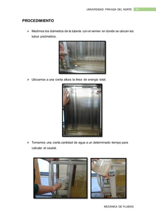 MECÁNICA DE FLUIDOS
10UNIVERSIDAD PRIVADA DEL NORTE
PROCEDIMIENTO
 Medimos los diámetros de la tubería con el vernier en donde se ubican los
tubos pisómetros.
 Ubicamos a una cierta altura la línea de energía total.
 Tomamos una cierta cantidad de agua a un determinado tiempo para
calcular el caudal.
 