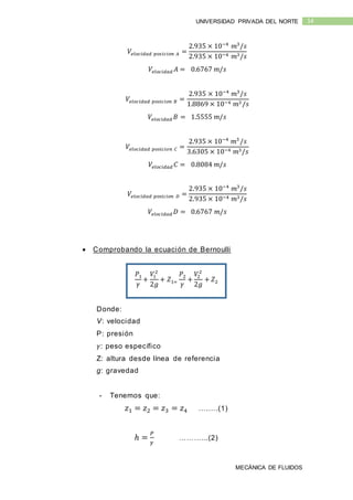 MECÁNICA DE FLUIDOS
14UNIVERSIDAD PRIVADA DEL NORTE
𝑉𝑒𝑙𝑜𝑐𝑖𝑑𝑎𝑑 𝑝𝑜𝑠𝑖𝑐𝑖𝑜𝑛 𝐴 =
2.935 × 10−4
𝑚3
/𝑠
2.935 × 10−4 𝑚3/𝑠
𝑉𝑒𝑙𝑜𝑐𝑖𝑑𝑎𝑑 𝐴 = 0.6767 𝑚/𝑠
𝑉𝑒𝑙𝑜𝑐𝑖𝑑𝑎𝑑 𝑝𝑜𝑠𝑖𝑐𝑖𝑜𝑛 𝐵 =
2.935 × 10−4
𝑚3
/𝑠
1.8869 × 10−4 𝑚3 /𝑠
𝑉𝑒𝑙𝑜𝑐𝑖𝑑𝑎𝑑 𝐵 = 1.5555 𝑚/𝑠
𝑉𝑒𝑙𝑜𝑐𝑖𝑑𝑎𝑑 𝑝𝑜𝑠𝑖𝑐𝑖𝑜𝑛 𝐶 =
2.935 × 10−4
𝑚3
/𝑠
3.6305 × 10−4 𝑚3/𝑠
𝑉𝑒𝑙𝑜𝑐𝑖𝑑𝑎𝑑 𝐶 = 0.8084 𝑚/𝑠
𝑉𝑒𝑙𝑜𝑐𝑖𝑑𝑎𝑑 𝑝𝑜𝑠𝑖𝑐𝑖𝑜𝑛 𝐷 =
2.935 × 10−4
𝑚3
/𝑠
2.935 × 10−4 𝑚3/𝑠
𝑉𝑒𝑙𝑜𝑐𝑖𝑑𝑎𝑑 𝐷 = 0.6767 𝑚/𝑠
 Comprobando la ecuación de Bernoulli
𝑃1
𝛾
+
𝑉1
2
2𝑔
+ 𝑍1=
𝑃2
𝛾
+
𝑉2
2
2𝑔
+ 𝑍2
Donde:
V: velocidad
P: presión
𝛾: peso específico
Z: altura desde línea de referencia
g: gravedad
- Tenemos que:
𝑧1 = 𝑧2 = 𝑧3 = 𝑧4 ….….(1)
ℎ =
𝑃
𝛾
………...(2)
 