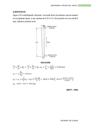 MECÁNICA DE FLUIDOS
17UNIVERSIDAD PRIVADA DEL NORTE
EJERCICIO 02
Agua a 10°c está fluyendo del punto A al punto B por el conducto que se muestra
en la siguiente figura, a una rapidez de 0.37 m3 /s. Si la presión en A es de 66.2
kpa, calcule la presión en B.
SOLUCIÓN
𝑃 𝐴
𝛾
+
𝑉𝐴
2
2𝑔
+ 𝑍𝐴 =
𝑃 𝐵
𝛾
+
𝑉𝐵
2
2𝑔
+ 𝑍 𝐵; 𝑣 𝐴 =
𝑄
𝐴 𝐴
=
0.37
𝜋(0.3)
4
= 5.23 𝑚/𝑠
𝑣 𝐵 = 𝑣𝐴
𝐷 𝐴
𝐷 𝐵
= 1.31𝑚/𝑠
𝑝 𝐵 = 𝑝 𝐴 + 𝛾 [( 𝑧 𝐴 − 𝑧 𝐵) + 𝑉 𝐴
2
−𝑉 𝐵
2
2𝑔
] = 66.2+ 9.81(−4.5+
(5.232−1.312)
2(9.81)
)
𝑝 𝐵 = 66.2 − 31.3 = 34.9 𝑘𝑝𝑎
(MOTT, 1996)
 