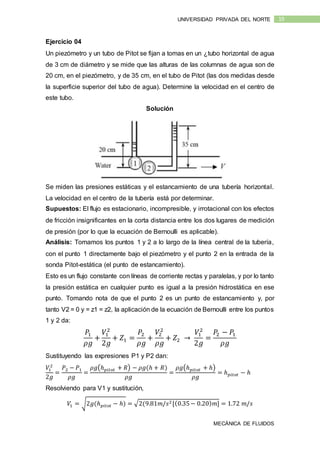 MECÁNICA DE FLUIDOS
19UNIVERSIDAD PRIVADA DEL NORTE
Ejercicio 04
Un piezómetro y un tubo de Pitot se fijan a tomas en un ¿tubo horizontal de agua
de 3 cm de diámetro y se mide que las alturas de las columnas de agua son de
20 cm, en el piezómetro, y de 35 cm, en el tubo de Pitot (las dos medidas desde
la superficie superior del tubo de agua). Determine la velocidad en el centro de
este tubo.
Solución
Se miden las presiones estáticas y el estancamiento de una tubería horizontal.
La velocidad en el centro de la tubería está por determinar.
Supuestos: El flujo es estacionario, incompresible, y irrotacional con los efectos
de fricción insignificantes en la corta distancia entre los dos lugares de medición
de presión (por lo que la ecuación de Bernoulli es aplicable).
Análisis: Tomamos los puntos 1 y 2 a lo largo de la línea central de la tubería,
con el punto 1 directamente bajo el piezómetro y el punto 2 en la entrada de la
sonda Pitot-estática (el punto de estancamiento).
Esto es un flujo constante con líneas de corriente rectas y paralelas, y por lo tanto
la presión estática en cualquier punto es igual a la presión hidrostática en ese
punto. Tomando nota de que el punto 2 es un punto de estancamiento y, por
tanto V2 = 0 y = z1 = z2, la aplicación de la ecuación de Bernoulli entre los puntos
1 y 2 da:
𝑃1
𝜌𝑔
+
𝑉1
2
2𝑔
+ 𝑍1 =
𝑃2
𝜌𝑔
+
𝑉2
2
𝜌𝑔
+ 𝑍2 →
𝑉1
2
2𝑔
=
𝑃2 − 𝑃1
𝜌𝑔
Sustituyendo las expresiones P1 y P2 dan:
𝑉1
2
2𝑔
=
𝑃2 − 𝑃1
𝜌𝑔
=
𝜌𝑔(ℎ 𝑝𝑖𝑡𝑜𝑡 + 𝑅) − 𝜌𝑔(ℎ + 𝑅)
𝜌𝑔
=
𝜌𝑔(ℎ 𝑝𝑖𝑡𝑜𝑡 + ℎ)
𝜌𝑔
= ℎ 𝑝𝑖𝑡𝑜𝑡 − ℎ
Resolviendo para V1 y sustitución,
𝑉1 = √2𝑔(ℎ 𝑝𝑖𝑡𝑜𝑡 − ℎ) = √2(9.81𝑚/𝑠2[(0.35− 0.20) 𝑚] = 1.72 𝑚/𝑠
 