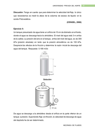MECÁNICA DE FLUIDOS
20UNIVERSIDAD PRIVADA DEL NORTE
Discusión: Tenga en cuenta que para determinar la velocidad del flujo, lo único
que necesitamos es medir la altura de la columna de exceso de líquido en la
sonda Pitot-estática.
(CENGEL, 2006)
Ejercicio 5:
Un tanque presurizado de agua tiene un orificio de 10 cm de diámetro en el fondo,
donde el agua se descarga hacia la atmósfera. El nivel del agua está 3 m arriba
de la salida. La presión del aire en el tanque, arriba del nivel del agua, es de 300
kPa (presión absoluta) en tanto que la presión atmosférica es de 100 kPa.
Desprecie los efectos de la fricción y determine la razón inicial de descarga del
agua del tanque. Respuesta: 0.168 m3/s
Solución
De agua se descarga a la atmósfera desde el orificio en la parte inferior de un
tanque a presión. Suponiendo flujo sin fricción, la velocidad de descarga de agua
del depósito ha de ser determinado.
 