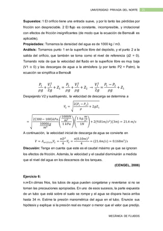 MECÁNICA DE FLUIDOS
21UNIVERSIDAD PRIVADA DEL NORTE
Supuestos: 1 El orificio tiene una entrada suave, y por lo tanto las pérdidas por
fricción son despreciable. 2 El flujo es constante, incompresible, y irrotacional
con efectos de fricción insignificantes (de modo que la ecuación de Bernoulli es
aplicable).
Propiedades: Tomamos la densidad del agua es de 1000 kg / m3.
Análisis: Tomamos punto 1 en la superficie libre del depósito, y el punto 2 a la
salida del orificio, que también se toma como el nivel de referencia (z2 = 0).
Tomando nota de que la velocidad del fluido en la superficie libre es muy baja
(V1 ≅ 0) y las descargas de agua a la atmósfera (y por tanto P2 = Patm), la
ecuación se simplifica a Bernoulli
𝑃1
𝜌𝑔
+
𝑉1
2
2𝑔
+ 𝑍1 =
𝑃2
𝜌𝑔
+
𝑉2
2
𝜌𝑔
+ 𝑍2 →
𝑉1
2
2𝑔
=
𝑃1 − 𝑃2
𝜌𝑔
+ 𝑍1
Despejando V2 y sustituyendo, la velocidad de descarga se determina a
𝑉2 = √
2( 𝑃1 − 𝑃2)
𝜌
+ 2𝑔𝑍1
= √
2(300− 100) 𝑘𝑃𝑎
1000𝑘𝑔
𝑚3
(
1000𝑁
𝑚2
1 𝑘𝑃𝑎
)(
1 𝑘𝑔.
𝑚
𝑠2
1𝑁
) + 2(9.81𝑚/𝑠2)(3𝑚) = 21.4 𝑚/𝑠
A continuación, la velocidad inicial de descarga de agua se convierte en
𝑉 = 𝐴 𝑜𝑟𝑖𝑓𝑖𝑐𝑖𝑜 𝑉2 =
𝜋𝐷2
4
𝑉2 =
𝜋(0.10𝑚)2
4
= (21.4𝑚/𝑠) = 0.168𝑚3
/𝑠
Discusión: Tenga en cuenta que este es el caudal máximo ya que se ignoran
los efectos de fricción. Además, la velocidad y el caudal disminuirán a medida
que el nivel del agua en los descensos de los tanques.
(CENGEL, 2006)
Ejercicio 6:
5-39 En climas fríos, los tubos de agua pueden congelarse y reventarse si no se
toman las precauciones apropiadas. En uno de esos sucesos, la parte expuesta
de un tubo que está sobre el suelo se rompe y el agua se dispara hacia arriba
hasta 34 m. Estime la presión manométrica del agua en el tubo. Enuncie sus
hipótesis y explique si la presión real es mayor o menor que el valor que predijo.
 