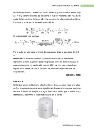MECÁNICA DE FLUIDOS
26UNIVERSIDAD PRIVADA DEL NORTE
hipótesis planteadas. La velocidad dentro de la manguera es más o menos baja
(V1 = 0) y se toma la salida de ella como el nivel de referencia (z1 = 0). En la
punta de la trayectoria del agua V2 = 0 y corresponde a la presión atmosférica.
Entonces la ecuación de Bernoulli se simplifica a:
𝑃1
𝜌𝑔
+
𝑉1
2
2𝑔
+ 𝑍1 =
𝑃2
𝜌𝑔
+
𝑉2
2
𝜌𝑔
+ 𝑍2 →
𝑃1
𝜌𝑔
=
𝑃𝑎𝑡𝑚
𝜌𝑔
Si se despeja Z2 y se sustituye,
𝑍2 =
𝑃1 − 𝑃 𝑎𝑡𝑚
𝑔
=
𝑃1,𝑚𝑎𝑛
𝑔
=
400𝐾𝑃𝑎
(
1000𝑘𝑔
𝑚3 )(
9.81𝑚
𝑠2 )
(
1000𝑁
𝑚2
1𝑘𝑃𝑎
)(
1 𝑘𝑔.
𝑚
𝑠2
1 𝑁
) = 40.8𝑚
Por lo tanto, en este caso, el chorro de agua puede llegar a una altura de 40.8
m.
Discusión: El resultado obtenido por medio de la ecuación de Bernoulli
representa el límite superior y debe interpretarse como tal. Éste afirma que el
agua posiblemente no puede subir más de 40.8 m y, con toda probabilidad,
llegará hasta menos de 40.8 m debido a las pérdidas irreversibles que se
despreciaron.
(CENGEL, 2006)
Ejercicio 9:
Un tanque grande está abierto a la atmósfera y lleno con agua hasta una altura
de 5 m, proveniente desde la toma de salida (ver figura). Ahora se abre una toma
cercana al fondo del tanque y el agua fluye hacia afuera por la salida lisa y
redondeada. Determine la velocidad del agua en la salida.
 