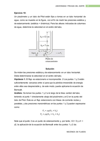 MECÁNICA DE FLUIDOS
28UNIVERSIDAD PRIVADA DEL NORTE
Ejercicio 10:
Un piezómetro y un tubo de Pitot están fijos a tomas en un tubo horizontal de
agua, como se muestra en la figura, con el fin de medir las presiones estática y
de estancamiento (estática + dinámica). Para las alturas indicadas de columnas
de agua, determine la velocidad en el centro del tubo.
Solución
Se miden las presiones estática y de estancamiento en un tubo horizontal.
Debe determinarse la velocidad en el centro del tubo.
Hipótesis 1: El flujo es estacionario e incompresible. 2 Los puntos 1 y 2 están
suficientemente cercanos entre sí para que la pérdida irreversible de energía
entre ellos sea despreciable y, de este modo, puede aplicarse la ecuación de
Bernoulli.
Análisis: Se toman los puntos 1 y 2 a lo largo de la línea central del tubo,
teniendo el punto 1 directamente abajo del piezómetro y el 2 en la punta del
tubo de Pitot. Éste es un flujo estacionario con líneas de corriente rectas y
paralelas, y las presiones manométricas en los puntos 1 y 2 pueden expresarse
como:
𝑃1 = 𝜌𝑔(ℎ1 + ℎ2)
𝑃2 = 𝜌𝑔(ℎ1 + ℎ2 + ℎ3)
Note que el punto 2 es un punto de estancamiento y, por tanto, V2 = 0 y z1 =
z2, la aplicación de la ecuación de Bernoulli entre los puntos 1 y 2 da:
 