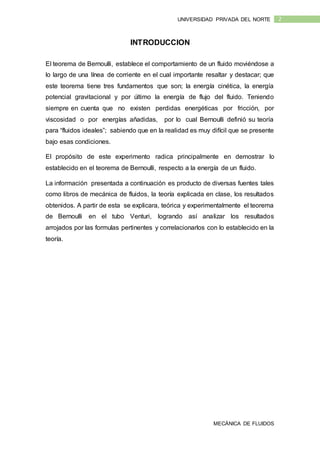 MECÁNICA DE FLUIDOS
2UNIVERSIDAD PRIVADA DEL NORTE
INTRODUCCION
El teorema de Bernoulli, establece el comportamiento de un fluido moviéndose a
lo largo de una línea de corriente en el cual importante resaltar y destacar; que
este teorema tiene tres fundamentos que son; la energía cinética, la energía
potencial gravitacional y por último la energía de flujo del fluido. Teniendo
siempre en cuenta que no existen perdidas energéticas por fricción, por
viscosidad o por energías añadidas, por lo cual Bernoulli definió su teoría
para “fluidos ideales”; sabiendo que en la realidad es muy difícil que se presente
bajo esas condiciones.
El propósito de este experimento radica principalmente en demostrar lo
establecido en el teorema de Bernoulli, respecto a la energía de un fluido.
La información presentada a continuación es producto de diversas fuentes tales
como libros de mecánica de fluidos, la teoría explicada en clase, los resultados
obtenidos. A partir de esta se explicara, teórica y experimentalmente el teorema
de Bernoulli en el tubo Venturi, logrando así analizar los resultados
arrojados por las formulas pertinentes y correlacionarlos con lo establecido en la
teoría.
 