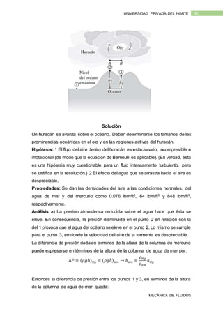 MECÁNICA DE FLUIDOS
30UNIVERSIDAD PRIVADA DEL NORTE
Solución
Un huracán se avanza sobre el océano. Deben determinarse los tamaños de las
prominencias oceánicas en el ojo y en las regiones activas del huracán.
Hipótesis: 1 El flujo del aire dentro del huracán es estacionario, incompresible e
irrotacional (de modo que la ecuación de Bernoulli es aplicable). (En verdad, ésta
es una hipótesis muy cuestionable para un flujo intensamente turbulento, pero
se justifica en la resolución.) 2 El efecto del agua que se arrastra hacia el aire es
despreciable.
Propiedades: Se dan las densidades del aire a las condiciones normales, del
agua de mar y del mercurio como 0.076 lbm/ft3, 64 lbm/ft3 y 848 lbm/ft3,
respectivamente.
Análisis a) La presión atmosférica reducida sobre el agua hace que ésta se
eleve. En consecuencia, la presión disminuida en el punto 2 en relación con la
del 1 provoca que el agua del océano se eleve en el punto 2. Lo mismo se cumple
para el punto 3, en donde la velocidad del aire de la tormenta es despreciable.
La diferencia de presión dada en términos de la altura de la columna de mercurio
puede expresarse en términos de la altura de la columna de agua de mar por:
∆𝑃 = (𝜌𝑔ℎ) 𝐻𝑔 = (𝜌𝑔ℎ) 𝑎𝑚 → ℎ 𝑎𝑚 =
𝜌 𝐻𝑔
𝜌 𝑎𝑚
ℎ 𝐻𝑔
Entonces la diferencia de presión entre los puntos 1 y 3, en términos de la altura
de la columna de agua de mar, queda:
 