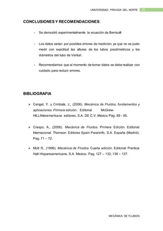 MECÁNICA DE FLUIDOS
33UNIVERSIDAD PRIVADA DEL NORTE
CONCLUSIONES Y RECOMENDACIONES:
- Se demostró experimentalmente la ecuación de Bernoulli
- Los datos varían por posibles errores de medición, ya que no se pudo
medir con exactitud las alturas de los tubos piezómetricos y los
diámetros del tubo de Venturi.
- Recomendamos que al momento de tomar datos se debe realizar con
cuidado para reducir errores.
BIBLIOGRAFIA
 Cengel, Y. y Cimbala, J., (2006). Mecánica de Fluidos, fundamentos y
aplicaciones. Primera edición. Editorial McGraw-
HILL/InteramerIcana editores, S.A. DE C.V. México Pág. 89 - 95.
 Crespo, A., (2006). Mecánica de Fluidos. Primera Edición. Editorial:
Internacional Thomson Editores Spain Paraninfo, S.A. España (Madrid).
Pag. 71 – 72.
 Mott R., (1996). Mecánica de Fluidos. Cuarta edición. Editorial: Prentice
Hall Hispanoamericana, S.A. Mexico. Pag. 127 – 132; 136 – 137.
 