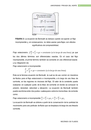 MECÁNICA DE FLUIDOS
6UNIVERSIDAD PRIVADA DEL NORTE
FIGURA 3: La ecuación de Bernoulli se deduce cuando se supone un flujo
incompresible y, en consecuencia, no debe usarse para flujos con efectos
significativos de compresibilidad.
Flujo estacionario: ∫
𝑑𝑃
𝜌
+
𝑉2
2
+ 𝑔𝑧 = 𝑐𝑜𝑛𝑠𝑡𝑎𝑛𝑡𝑒 (𝑎 𝑙𝑜 𝑙𝑎𝑟𝑔𝑜 𝑑𝑒 𝑢𝑛𝑎 𝑙𝑖𝑛𝑒𝑎) ya que
los dos últimos términos son diferenciales exactas. En el caso del flujo
incompresible, el primer término también se convierte en una diferencial exacta
y su integración da:
Flujo estacionario e incompresible:
𝑃
𝜌
+
𝑉2
2
+ 𝑔𝑧 = 𝑐𝑜𝑛𝑠𝑡𝑎𝑛𝑡𝑒 (𝑎 𝑙𝑜 𝑙𝑎𝑟𝑔𝑜 𝑑𝑒 𝑢𝑛𝑎 𝑙𝑖𝑛𝑒𝑎)
Ésta es la famosa ecuación de Bernoulli, la cual es de uso común en mecánica
de fluidos para el flujo estacionario e incompresible, a lo largo de una línea de
corriente, en las regiones no viscosas del flujo. El valor de la constante puede
evaluarse en cualquier punto de la línea de corriente en donde se conozcan la
presión, densidad, velocidad y elevación. La ecuación de Bernoulli también
puede escribirse entre dos puntos cualesquiera sobre la misma línea de corriente
como:
Flujo estacionario e incompresible
𝑃1
𝜌
+
𝑉1
2
2
+ 𝑔𝑧1 =
𝑃2
𝜌
+
𝑉2
2
2
+ 𝑔𝑧2
La ecuación de Bernoulli se obtiene a partir de la conservación de la cantidad de
movimiento para una partícula de fluido que se desplaza a lo largo de una líneade
corriente.
 