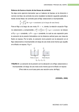 MECÁNICA DE FLUIDOS
7UNIVERSIDAD PRIVADA DEL NORTE
Balance de fuerza a través de las líneas de corriente
Se deja como ejercicio demostrar que un balance de fuerzas en la dirección n
normal a la línea de corriente da como resultado la relación siguiente aplicable a
través de las líneas de corriente para el flujo estacionario e incompresible:
𝑃
𝜌
+ ∫
𝑉2
𝑅
𝑑𝑛 + 𝑔𝑧 = 𝑐𝑜𝑛𝑠𝑡𝑎𝑛𝑡𝑒 (𝑎 𝑙𝑜 𝑙𝑎𝑟𝑔𝑜 𝑑𝑒 𝑢𝑛𝑎 𝑙𝑖𝑛𝑒𝑎)
Para el flujo a lo largo de una recta, R → ∞, donde, la relación ecuación Flujo
no estacionario y comprensible: ∫
𝑑𝑃
𝜌
+ ∫
𝜕𝑉
𝜕𝑡
𝑑𝑠 +
𝑉2
2
+ 𝑔𝑧 = 𝑐𝑜𝑛𝑠𝑡𝑎𝑛𝑡𝑒 se reduce
a P/𝜌 + 𝑔𝑧 = constante, o P= −𝜌𝑔𝑧 + constante, la cual es una expresión para
la variación de la presión hidrostática con la distancia vertical para una masa de
fluido en reposo. Por lo tanto, la variación de la presión con la elevación en el
flujo estacionario e incompresible a lo largo de una recta es la misma que aquella
en el fluido en reposo. Fig. 4
FIGURA 4: La variación de la presión con la elevación en el flujo estacionario e
incompresible a lo largo de una recta es la misma que en el fluido en reposo
(Pero éste no es el caso para una sección curva del flujo).
(CENGEL, 2006)
 