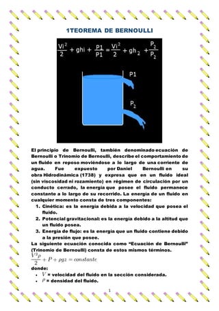 1
1TEOREMA DE BERNOULLI
El principio de Bernoulli, también denominado ecuación de
Bernoulli o Trinomio de Bernoulli, describe el comportamiento de
un fluido en reposo moviéndose a lo largo de una corriente de
agua. Fue expuesto por Daniel Bernoulli en su
obra Hidrodinámica (1738) y expresa que en un fluido ideal
(sin viscosidad ni rozamiento) en régimen de circulación por un
conducto cerrado, la energía que posee el fluido permanece
constante a lo largo de su recorrido. La energía de un fluido en
cualquier momento consta de tres componentes:
1. Cinética: es la energía debida a la velocidad que posea el
fluido.
2. Potencial gravitacional: es la energía debido a la altitud que
un fluido posea.
3. Energía de flujo: es la energía que un fluido contiene debido
a la presión que posee.
La siguiente ecuación conocida como “Ecuación de Bernoulli”
(Trinomio de Bernoulli) consta de estos mismos términos.
donde:
 = velocidad del fluido en la sección considerada.
 = densidad del fluido.
 