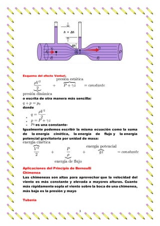 3
Esquema del efecto Venturi.
o escrita de otra manera más sencilla:
donde


 es una constante-
Igualmente podemos escribir la misma ecuación como la suma
de la energía cinética, la energía de flujo y la energía
potencial gravitatoria por unidad de masa:
Aplicaciones del Principio de Bernoulli
Chimenea
Las chimeneas son altas para aprovechar que la velocidad del
viento es más constante y elevada a mayores alturas. Cuanto
más rápidamente sopla el viento sobre la boca de una chimenea,
más baja es la presión y mayo
Tubería
 