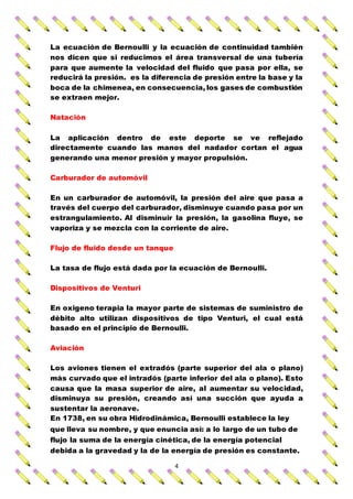 4
La ecuación de Bernoulli y la ecuación de continuidad también
nos dicen que si reducimos el área transversal de una tubería
para que aumente la velocidad del fluido que pasa por ella, se
reducirá la presión. es la diferencia de presión entre la base y la
boca de la chimenea, en consecuencia, los gases de combustión
se extraen mejor.
Natación
La aplicación dentro de este deporte se ve reflejado
directamente cuando las manos del nadador cortan el agua
generando una menor presión y mayor propulsión.
Carburador de automóvil
En un carburador de automóvil, la presión del aire que pasa a
través del cuerpo del carburador, disminuye cuando pasa por un
estrangulamiento. Al disminuir la presión, la gasolina fluye, se
vaporiza y se mezcla con la corriente de aire.
Flujo de fluido desde un tanque
La tasa de flujo está dada por la ecuación de Bernoulli.
Dispositivos de Venturi
En oxigeno terapia la mayor parte de sistemas de suministro de
débito alto utilizan dispositivos de tipo Venturi, el cual está
basado en el principio de Bernoulli.
Aviación
Los aviones tienen el extradós (parte superior del ala o plano)
más curvado que el intradós (parte inferior del ala o plano). Esto
causa que la masa superior de aire, al aumentar su velocidad,
disminuya su presión, creando así una succión que ayuda a
sustentar la aeronave.
En 1738, en su obra Hidrodinámica, Bernoulli establece la ley
que lleva su nombre, y que enuncia así: a lo largo de un tubo de
flujo la suma de la energía cinética, de la energía potencial
debida a la gravedad y la de la energía de presión es constante.
 