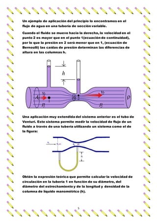 5
Un ejemplo de aplicación del principio lo encontramos en el
flujo de agua en una tubería de sección variable.
Cuando el fluido se mueve hacia la derecha, la velocidad en el
punto 2 es mayor que en el punto 1(ecuación de continuidad),
por lo que la presión en 2 será menor que en 1, (ecuación de
Bernoulli) las caídas de presión determinan las diferencias de
altura en las columnas h.
Una aplicación muy extendida del sistema anterior es el tubo de
Venturi. Este sistema permite medir la velocidad de flujo de un
fluido a través de una tubería utilizando un sistema como el de
la figura:
Obtén la expresión teórica que permite calcular la velocidad de
circulación en la tubería 1 en función de su diámetro, del
diámetro del estrechamiento y de la longitud y densidad de la
columna de líquido manométrico (h).
 