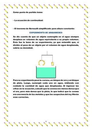 6
Como punto de partida toma:
- La ecuación de continuidad:
- El teorema de Bernoulli simplificado para altura constante:
EXPERIMENTO DE ARQUIMEDES
Se dio cuenta de que un objeto sumergido en el agua siempre
desplaza un volumen de agua equivalente a su propio volumen.
Ésta fue la base de su experimento, ya que entendió que, si
dividía el peso de un objeto por el volumen de agua desplazada,
sabría su densidad.
Para su experimento pesó la corona, un bloque de oro y un bloque
de plata. Luego, sumergió cada uno en agua, midiendo con
cuidado la cantidad de agua que desplazaba. Al ingresar las
cifras en la ecuación, calculó que la corona era menos densa que
el oro, pero más densa que la plata, lo que indicó que la corona
era una mezcla de los metales y que las sospechas del rey Hierón
eran correctas.
 