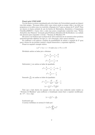 Passei pela UNICAMP
    Um dia destes eu estava caminhando pelo ciclo b´sico da Universidade quando me deparei
                                                      a
com dois amigos. Trocamos id´ias sobre como estava sendo as nossas vidas e um deles me
                               e
perguntou se eu sabia como era resolvido a Equa¸˜o de 2o para os alunos da 8o s´rie!!! Para
                                                   ca                              e
ser sincero eu havia acabado de sair do Instito de Matem´tica, Estat´
                                                             a           ıstica e Computa¸˜o
                                                                                          ca
Cient´ıﬁca(IMECC) e havia visto a aula (um pouco complicada) conhecida como “Teoria
Aritm´tica dos N´meros” lecionada pela Professora Dessislava H. Kochloukova e no embalo
       e           u
n˜o demorei para responder o trivial...”Teorema de Bhaskara“!!!!
 a
    Ele sorriu e me lembrou que os alunos de 8o s´rie acabaram de ver assuntos sobre produtos
                                                 e
not´veis(express˜o alg´brica do tipo (a + b)2 ) fatora¸˜o, entre outros assuntos...
    a             a    e                                ca
    Eu conﬁrmei a sua palavra e lembrei da possibilidade de reduzir a equa¸˜o de 2o grau
                                                                                ca
para a forma de um produto not´vel e depois desenvolver a express˜o alg´brica.
                                  a                                   a      e
    Pensei no seguinte exemplo te´rico:
                                   o

                         a.x2 + b.x + c = 0 onde a,b,c ∈ N e x ∈ R

   Dividindo ambos os lados por a obtemos:
                                    a 2 b      c  0
                                      .x + .x + =
                                    a     a    a  a
                                           b     c
                                      x2 + .x + = 0
                                           a     a
                c
   Subtraindo   a   em ambos os lados da igualdade:
                                     b    c c      c
                                 x2 + .x + − = 0 −
                                     a    a a      a
                                          b       c
                                      x2 + .x = −
                                          a       a
              b2
   Somando   4.a2   em ambos os lados da igualdade:

                                    b      b2      b2     c
                                x2 + .x +     2
                                                =     2
                                                        −
                                    a     4.a     4.a     a
                                            b 2          b2 −4.a.c
                                    (x +   2.a )     =      4.a2

   Note que o lado direito da equa¸˜o esta com uma cara conhecida muito similar ao
                                  ca
”Teorema de Bhaskara” para melhorar a visualiza¸˜o vamos fazer a seguinte modiﬁca¸˜o:
                                               ca                                ca
∆ = b2 − 4.a.c, logo:
                                              b 2             ∆
                                      (x +   2.a )       =   4.a2

   Lembrando que:
   A norma euclidiana ou norma-2 ´ dada por:
                                 e
                                                     n
                                             2
                                       x         =         |xi |2
                                                     i=1




                                                 2
 