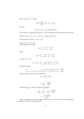 Para o caso de n = 1 temos:
                                                     1
                                            2
                                    x           =         |xi |2 = |x1 |2 = (x1 )2
                                                    i=1

   Ou seja,
                                        2
                                x           = |x1 |2 = (x1 )2 (Express˜o I)
                                                                      a
   Como resolver a Express˜o I quando x1 ∈ R????(Equa¸˜o de 2o logo cont´m duas raizes)
                          a                          ca                 e
                                                                        1
   Sabemos que (x1 )2 = x1 .x1 = K ⇒ x1 = (K) 2 , paraK ∈ R

   Pela Express˜o I temos: |x1 |2 = (x1 )2
               a

   Logo: |x1 |2 = (x1 )2 = K
   Pela deﬁni¸˜o de m´dulo:
              ca        o

                                                           x       se       x>0
                                        |x| =
                                                          −x       se       x≤0
   Logo:

                                                            x1 2        se       x1 > 0
                                |x1 |2 =
                                                         (−x1 )2        se       x1 ≤ 0
   ou seja, |x1 |2 = K,

                                                            x1 2 = K                 se   x1 > 0
                           K = |x1 |2 =
                                                         (−x1 )2 = K                 se   x1 ≤ 0
   Podemos concluir:
                                                                                                   1
                                         se x1 > 0 ⇒ x1 2 = K ⇒ x1 = (K) 2
                                                           1             1
                                       2
                 se     x1 ≤ 0 ⇒ (−x1 ) = K ⇒ −x1 = (K) 2 ⇒ x1 = −(K) 2
   Agora podemos voltar ao nosso problema:
                                                            b 2              ∆
                                                    (x +   2.a )   =        4.a2



                                                                                 1
                                                          b    ±(∆) 2
                                                x+           =
                                                         2.a    2.a
                 b
   Subtraindo   2.a   em ambos os lados da igualdade:
                                                                                           1
                                         b   b      b    ±(∆) 2
                               x+          −    =−     +
                                        2.a 2.a    2.a    2.a
                                                                             1
                                         −b ± (∆) 2
                                                    x=
                                             2.a
   Muito interessante essa solu¸˜o depois disto pensei que os jovens da 8o s´rie poderiam
                                ca                                          e
enriquecer mais cultura matem´tica!!!!
                               a


                                                               3
 