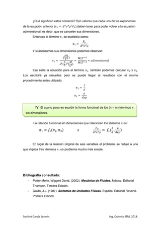 ¿Qué significan estos números? Son valores que cada uno de los exponentes
de la ecuación anterior (

) deben tener para poder volver a la ecuación

adimensional, es decir, que se cancelen sus dimensiones.
Entonces el término

se escribiría como:

Y si analizamos sus dimensiones podemos observar:

Esa sería la ecuación para el término

, también podemos calcular

y

.

Los escribiré ya resueltos pero se puede llegar al resultado con el mismo
procedimiento antes utilizado:

IV. El cuarto paso es escribir la forma funcional de los (n – m) términos
sin dimensiones.

La relación funcional sin dimensiones que relacionan los términos

es:

ó

En lugar de la relación original de seis variables el problema se redujo a uno
que implica tres términos , un problema mucho más simple.

Bibliografía consultada:
-

Potter Merle, Wiggert David. (2002). Mecánica de Fluidos. México. Editorial
Thomson. Tercera Edición.

-

Galán, J.L. (1987). Sistemas de Unidades Físicas. España. Editorial Reverté.
Primera Edición.

Seufert García Jasmín.

Ing. Química ITM, 2014.

 
