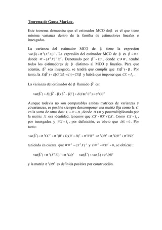 Teorema de Gauss-Markov.
Este teorema demuestra que el estimador MCO deβ es el que tiene
mínima varianza dentro de la familia de estimadores lineales e
insesgados.
La varianza del estimador MCO de β tiene la expresión
2 1
var( ) ( )T
X Xβ σ −
= . La expresión del estimador MCO de β es WYβ =
donde 1
( )T T
W X X X−
= . Denotando por *
CYβ = , donde C W≠ , tendré
todos los estimadores de β distintos al MCO y lineales. Para que
además, *
β sea insesgado, se tendrá que cumplir que *
( )E β β= . Por
tanto, la *
( ) [ ( )]E E C X CXβ β ε β= + = y habrá que imponer que kCX I= .
La varianza del estimador de β llamado *
β es:
* * * 2
var( ) [( )( ) ] ( )T T T T
E E C C CCβ β β β β εε σ= − − = =
Aunque todavía no son comparables ambas matrices de varianzas y
covarianzas, es posible siempre descomponer una matriz fija como la C
en la suma de otras dos: C W D= + , donde 0D ≠ y postmultiplicando por
la matriz X esa identidad, tenemos que CX WX DX= + . Como kCX I= ,
por insesgadez y kWX I= , por definición, es obvio que 0DX = . Por
tanto:
* 2 2 2 2 2 2
var( ) ( )( )T T T T T T
CC W D W D WW DD DW WDβ σ σ σ σ σ σ= = + + = + + +
teniendo en cuenta que 1
( )T T
WW X X −
= y 0T T
DW WD= = , se obtiene :
* 2 1 2 * 2
var( ) ( ) var( ) var( )T T T
X X DD DDβ σ σ β β σ−
= + ⇒ = +
y la matriz 2 T
DDσ es definida positiva por construcción.
 