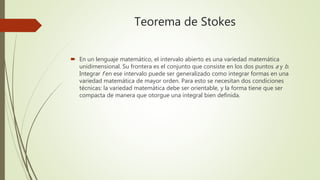 Teorema de Stokes
 En un lenguaje matemático, el intervalo abierto es una variedad matemática
unidimensional. Su frontera es el conjunto que consiste en los dos puntos a y b.
Integrar f en ese intervalo puede ser generalizado como integrar formas en una
variedad matemática de mayor orden. Para esto se necesitan dos condiciones
técnicas: la variedad matemática debe ser orientable, y la forma tiene que ser
compacta de manera que otorgue una integral bien definida.
 