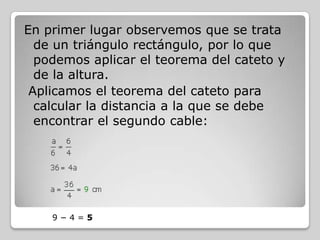 En primer lugar observemos que se trata
de un triángulo rectángulo, por lo que
podemos aplicar el teorema del cateto y
de la altura.
Aplicamos el teorema del cateto para
calcular la distancia a la que se debe
encontrar el segundo cable:

9−4=5

 