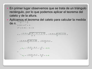 



En primer lugar observemos que se trata de un triángulo
rectángulo, por lo que podemos aplicar el teorema del
cateto y de la altura.
Aplicamos el teorema del cateto para calcular la medida
de n.

 
