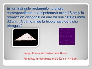 En un triángulo rectángulo, la altura
correspondiente a la hipotenusa mide 16 cm y la
proyección ortogonal de uno de sus catetos mide
32 cm. ¿Cuánto mide la hipotenusa de dicho
triángulo?

Luego, la otra proyección mide 8 cm.
Por tanto, la hipotenusa mide 32 + 8 = 40 cm.

 