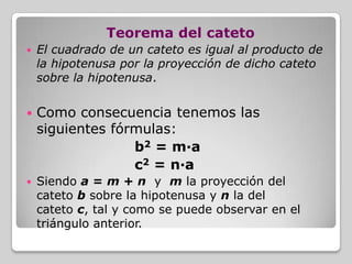 Teorema del cateto


El cuadrado de un cateto es igual al producto de
la hipotenusa por la proyección de dicho cateto
sobre la hipotenusa.



Como consecuencia tenemos las
siguientes fórmulas:
b2 = m·a
c2 = n·a



Siendo a = m + n y m la proyección del
cateto b sobre la hipotenusa y n la del
cateto c, tal y como se puede observar en el
triángulo anterior.

 