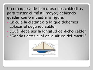 Una maqueta de barco usa dos cablecitos
para tensar el mástil mayor, debiendo
quedar como muestra la figura.
 Calcula la distancia a la que debemos
colocar el segundo cable.
 ¿Cuál debe ser la longitud de dicho cable?
 ¿Sabrías decir cuál es la altura del mástil?

 