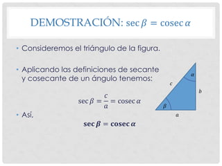 DEMOSTRACIÓN: sec 𝛽 = cosec 𝛼
• Consideremos el triángulo de la figura.
• Aplicando las definiciones de secante
y cosecante de un ángulo tenemos:
sec 𝛽 =
𝑐
𝑎
= cosec 𝛼
• Así,
𝐬𝐞𝐜 𝜷 = 𝐜𝐨𝐬𝐞𝐜 𝜶
𝛼
𝛽
𝑎
𝑏
𝑐
 