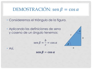 DEMOSTRACIÓN: sen 𝛽 = cos 𝛼
• Consideremos el triángulo de la figura.
• Aplicando las definiciones de seno
y coseno de un ángulo tenemos:
sen 𝛽 =
𝑏
𝑐
= cos 𝛼
• Así,
𝐬𝐞𝐧 𝜷 = 𝐜𝐨𝐬 𝜶
𝛼
𝛽
𝑎
𝑏
𝑐
 