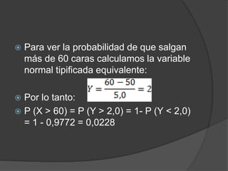  Para ver la probabilidad de que salgan
más de 60 caras calculamos la variable
normal tipificada equivalente:
 Por lo tanto:
 P (X > 60) = P (Y > 2,0) = 1- P (Y < 2,0)
= 1 - 0,9772 = 0,0228
 