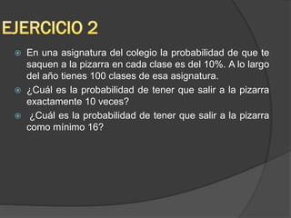 En una asignatura del colegio la probabilidad de que te
saquen a la pizarra en cada clase es del 10%. A lo largo
del año tienes 100 clases de esa asignatura.
 ¿Cuál es la probabilidad de tener que salir a la pizarra
exactamente 10 veces?
 ¿Cuál es la probabilidad de tener que salir a la pizarra
como mínimo 16?
 