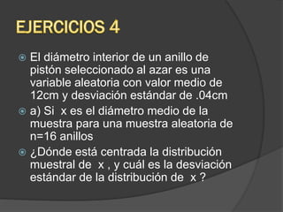  El diámetro interior de un anillo de
pistón seleccionado al azar es una
variable aleatoria con valor medio de
12cm y desviación estándar de .04cm
 a) Si x es el diámetro medio de la
muestra para una muestra aleatoria de
n=16 anillos
 ¿Dónde está centrada la distribución
muestral de x , y cuál es la desviación
estándar de la distribución de x ?
 