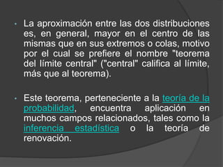 • La aproximación entre las dos distribuciones
es, en general, mayor en el centro de las
mismas que en sus extremos o colas, motivo
por el cual se prefiere el nombre "teorema
del límite central" ("central" califica al límite,
más que al teorema).
• Este teorema, perteneciente a la teoría de la
probabilidad, encuentra aplicación en
muchos campos relacionados, tales como la
inferencia estadística o la teoría de
renovación.
 