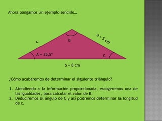 Ahora pongamos un ejemplo sencillo… c a = 5 cm B¿Cómo acabaremos de determinar el siguiente triángulo?Atendiendo a la información proporcionada, escogeremos una de las igualdades, para calcular el valor de B.Deduciremos el ángulo de C y así podremos determinar la longitud de c.A = 35,5ºC b = 8 cm