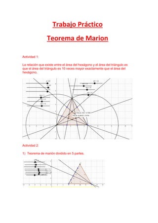 Trabajo Práctico
Teorema de Marion
Actividad 1:
La relación que existe entre el área del hexágono y el área del triángulo es
que el área del triángulo es 10 veces mayor exactamente que el área del
hexágono.
Actividad 2:
1) Teorema de marión dividido en 5 partes.
 