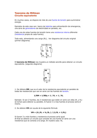 Teorema de Millman
Circuito equivalente
En muchos casos, se dispone de más de una fuente de tensión para suministrar
energía.
Ejemplos de este caso son: banco de baterías para alimentación de emergencia,
una serie de generadores de electricidad en paralelo, etc.
Cada una de estas fuentes de tensión tiene una resistencia interna diferente
(resistencia propia de cada fuente).
Todo esto, alimentando una carga (RL). Ver diagrama del circuito original
(primer diagrama)
El teorema de Millman nos muestra un método sencillo para obtener un circuito
equivalente. (segundo diagrama)
1- Se obtiene RM, que es el valor de la resistencia equivalente en paralelo de
todas las resistencias que van en serie con las fuentes de tensión.
1/RM = 1/REq = 1 / R1 + 1 / R2
Ejemplo: Si son 2 fuentes, las 2 resistencias que están en serie con ellas (R1 y R2)
se toman para obtener su paralelo. Si fueran 3 o mas fuentes el proceso sería el
mismo.
2. Se obtiene VM con ayuda de la siguiente fórmula
VM = (V1/R1 + V2/R2 ) / (1/R1 + 1/R2)
Si fueran 3 o más fuentes y resistencia el proceso sería igual.
Al final se obtiene un circuito que consiste de una fuente en serie con una
resistencia que se conecta a la carga. En nuestro caso: RL.
 