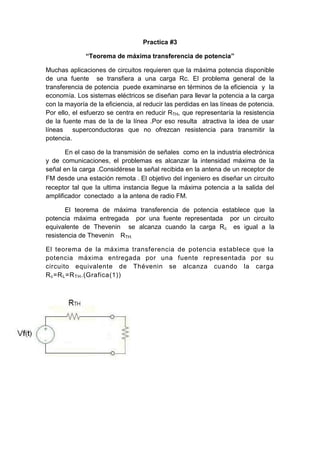 Practica #3
“Teorema de máxima transferencia de potencia”
Muchas aplicaciones de circuitos requieren que la máxima potencia disponible
de una fuente se transfiera a una carga Rc. El problema general de la
transferencia de potencia puede examinarse en términos de la eficiencia y la
economía. Los sistemas eléctricos se diseñan para llevar la potencia a la carga
con la mayoría de la eficiencia, al reducir las perdidas en las líneas de potencia.
Por ello, el esfuerzo se centra en reducir RTH, que representaría la resistencia
de la fuente mas de la de la línea .Por eso resulta atractiva la idea de usar
líneas superconductoras que no ofrezcan resistencia para transmitir la
potencia.
En el caso de la transmisión de señales como en la industria electrónica
y de comunicaciones, el problemas es alcanzar la intensidad máxima de la
señal en la carga .Considérese la señal recibida en la antena de un receptor de
FM desde una estación remota .El objetivo del ingeniero es diseñar un circuito
receptor tal que la ultima instancia llegue la máxima potencia a la salida del
amplificador conectado a la antena de radio FM.
El teorema de máxima transferencia de potencia establece que la
potencia máxima entregada por una fuente representada por un circuito
equivalente de Thevenin se alcanza cuando la carga Rc es igual a la
resistencia de Thevenin RTH.
El teorema de la máxima transferencia de potencia establece que la
potencia máxima entregada por una fuente representada por su
circuito equivalente de Thévenin se alcanza cuando la carga
Rc=RL=RTH.(Grafica(1))
 